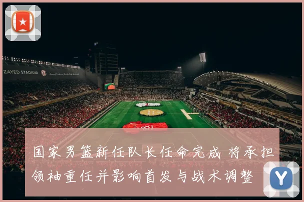 国家男篮新任队长任命完成 将承担领袖重任并影响首发与战术调整