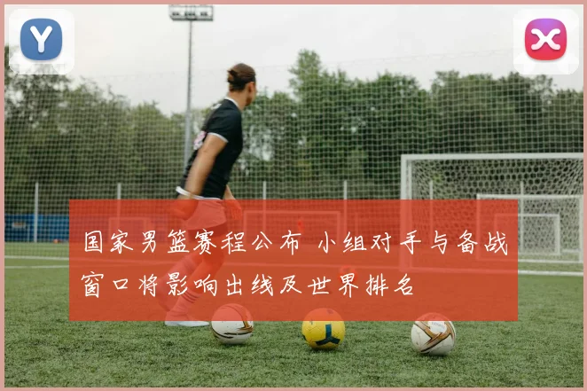 国家男篮赛程公布 小组对手与备战窗口将影响出线及世界排名